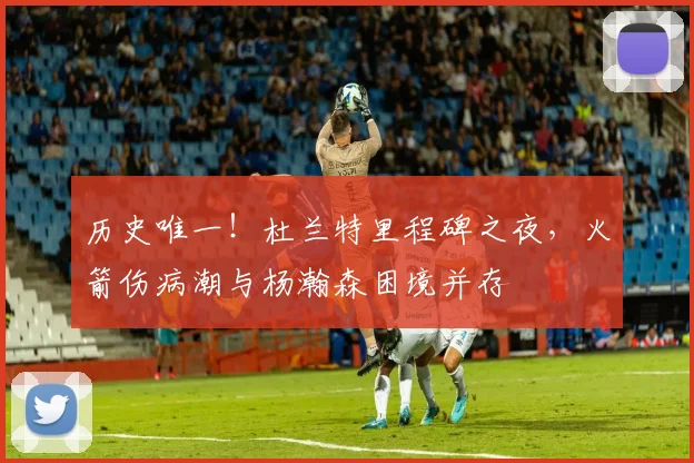 历史唯一!杜兰特里程碑之夜,火箭伤病潮与杨瀚森困境并存