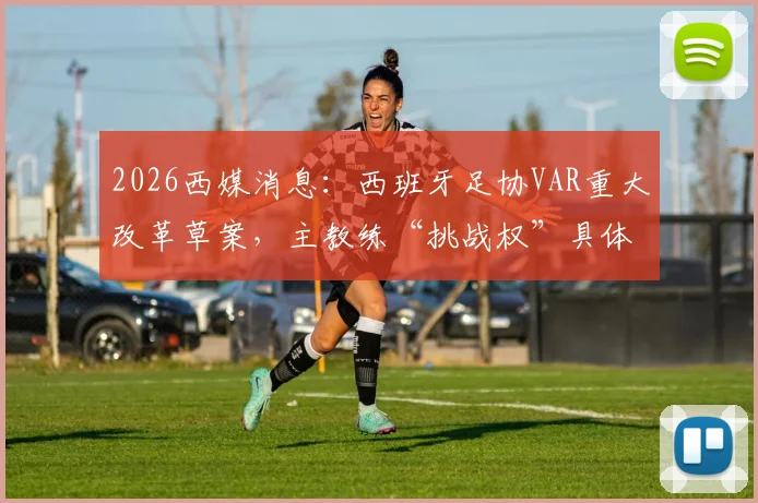 2026西媒消息：西班牙足协VAR重大改革草案，主教练“挑战权”具体规则与潜在影响解读