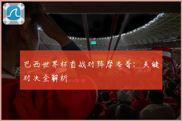 巴西世界杯首战对阵摩洛哥:关键对决全解析