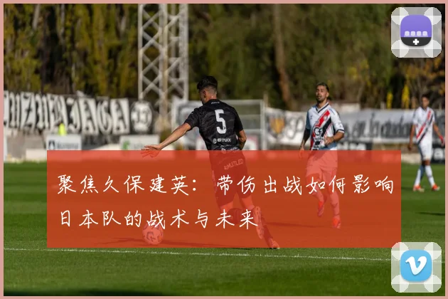 聚焦久保建英：带伤出战如何影响日本队的战术与未来