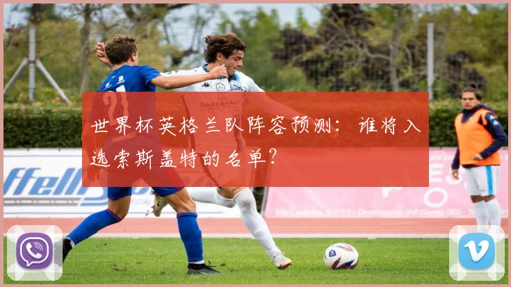 世界杯英格兰队阵容预测:谁将入选索斯盖特的名单?
