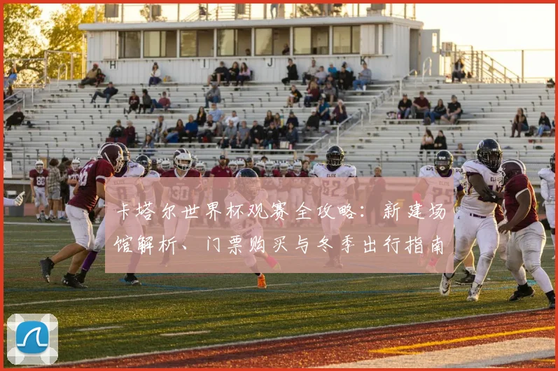 卡塔尔世界杯观赛全攻略：新建场馆解析、门票购买与冬季出行指南