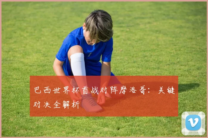 巴西世界杯首战对阵摩洛哥：关键对决全解析