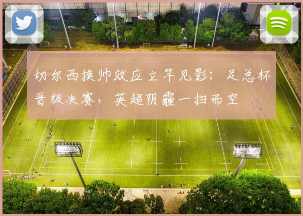 切尔西换帅效应立竿见影:足总杯晋级决赛,英超阴霾一扫而空