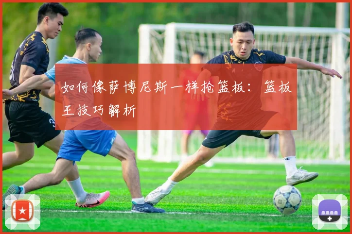 如何像萨博尼斯一样抢篮板：篮板王技巧解析