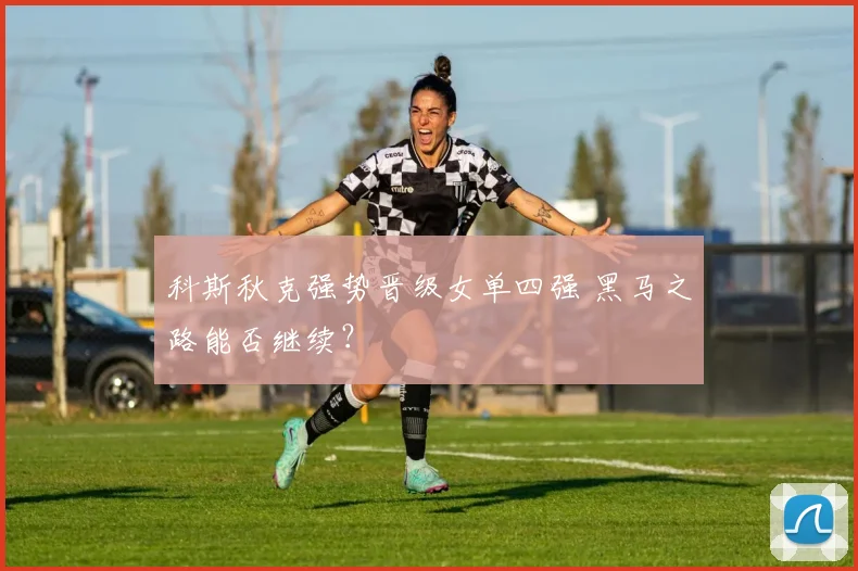 科斯秋克强势晋级女单四强 黑马之路能否继续？