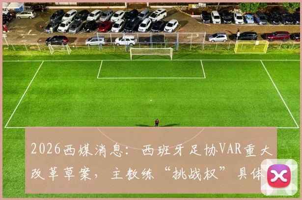 2026西媒消息:西班牙足协VAR重大改革草案,主教练“挑战权”具体规则与潜在影响解读