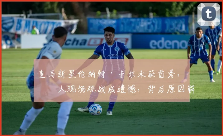 皇马新星伦纳特·卡尔未获首秀,家人现场观战成遗憾,背后原因解析
